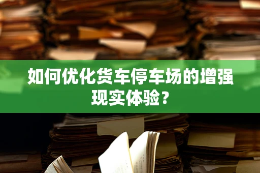 如何优化货车停车场的增强现实体验？