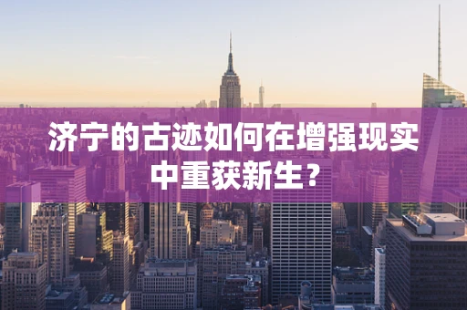 济宁的古迹如何在增强现实中重获新生？
