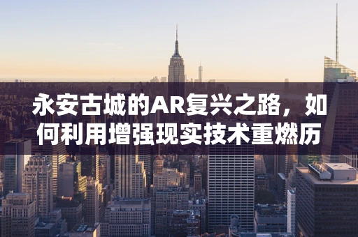 永安古城的AR复兴之路，如何利用增强现实技术重燃历史之光？