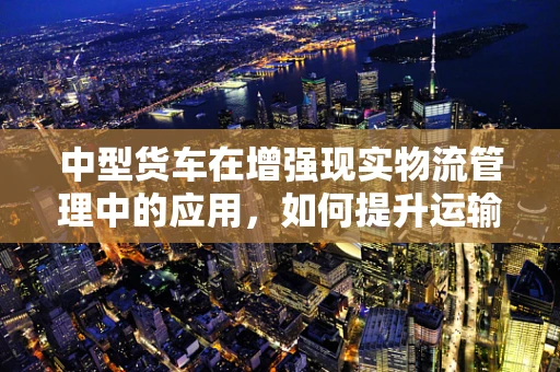 中型货车在增强现实物流管理中的应用，如何提升运输效率与安全？