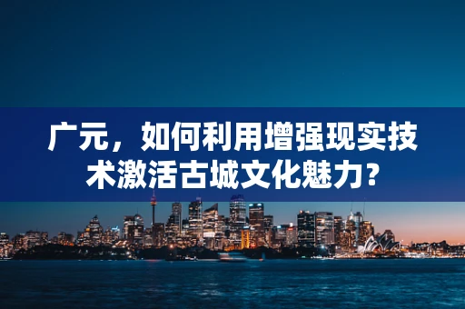 广元，如何利用增强现实技术激活古城文化魅力？