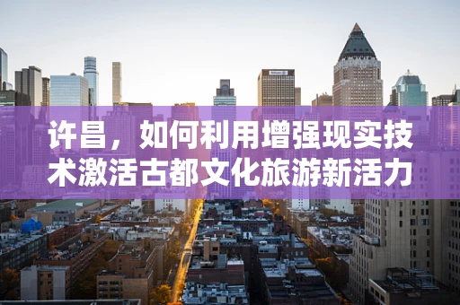 许昌，如何利用增强现实技术激活古都文化旅游新活力？