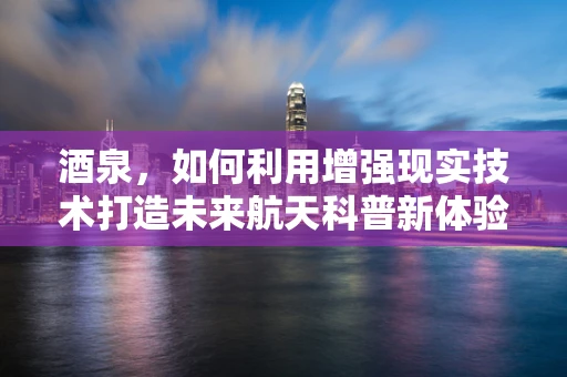 酒泉，如何利用增强现实技术打造未来航天科普新体验？