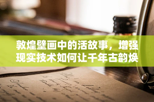 敦煌壁画中的活故事，增强现实技术如何让千年古韵焕发新生？