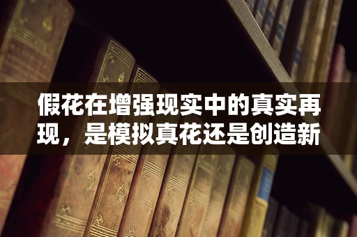 假花在增强现实中的真实再现，是模拟真花还是创造新视觉体验？