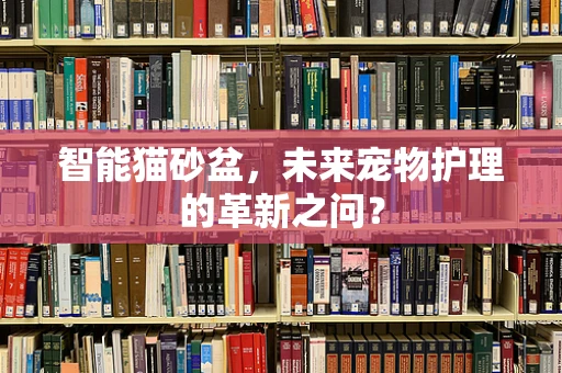智能猫砂盆，未来宠物护理的革新之问？