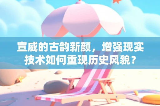宣威的古韵新颜，增强现实技术如何重现历史风貌？