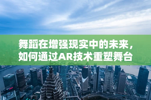 舞蹈在增强现实中的未来，如何通过AR技术重塑舞台体验？