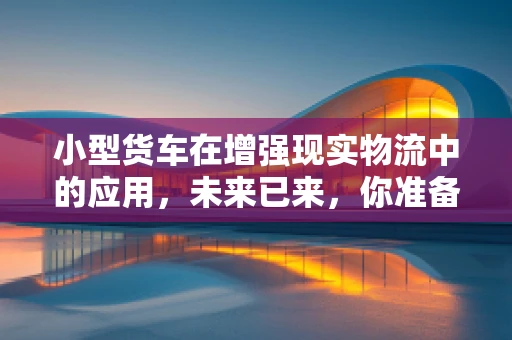 小型货车在增强现实物流中的应用，未来已来，你准备好了吗？