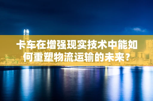 卡车在增强现实技术中能如何重塑物流运输的未来？