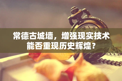 常德古城墙，增强现实技术能否重现历史辉煌？