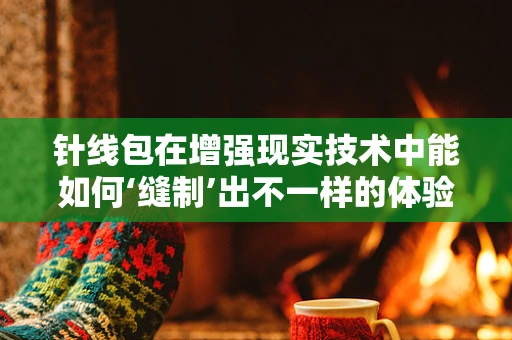 针线包在增强现实技术中能如何‘缝制’出不一样的体验？