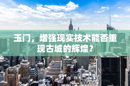 玉门，增强现实技术能否重现古城的辉煌？