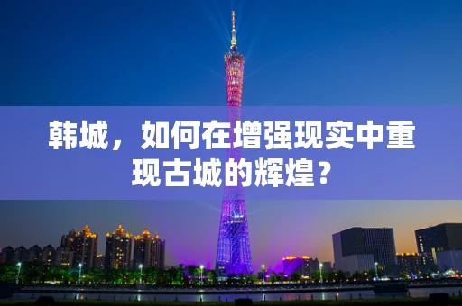韩城，如何在增强现实中重现古城的辉煌？