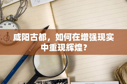 咸阳古都，如何在增强现实中重现辉煌？