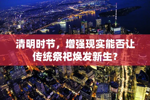 清明时节，增强现实能否让传统祭祀焕发新生？