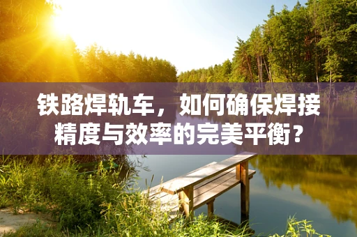 铁路焊轨车，如何确保焊接精度与效率的完美平衡？