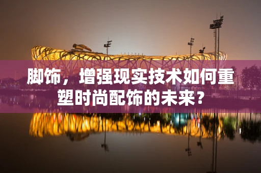 脚饰，增强现实技术如何重塑时尚配饰的未来？