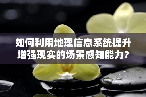 如何利用地理信息系统提升增强现实的场景感知能力？