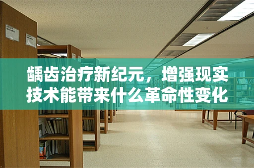 龋齿治疗新纪元，增强现实技术能带来什么革命性变化？