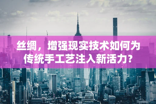 丝绸，增强现实技术如何为传统手工艺注入新活力？
