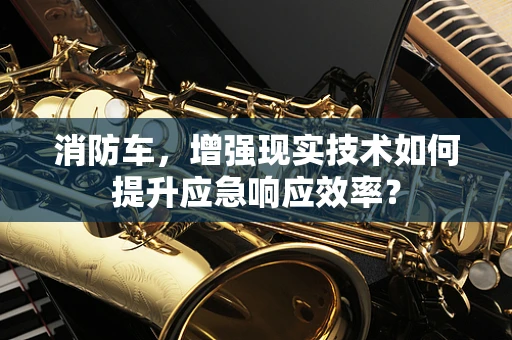 消防车，增强现实技术如何提升应急响应效率？