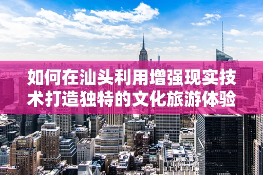 如何在汕头利用增强现实技术打造独特的文化旅游体验？