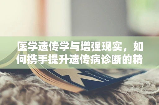 医学遗传学与增强现实，如何携手提升遗传病诊断的精准度？