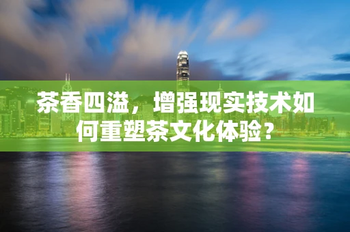 茶香四溢，增强现实技术如何重塑茶文化体验？