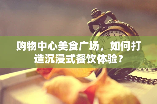 购物中心美食广场，如何打造沉浸式餐饮体验？