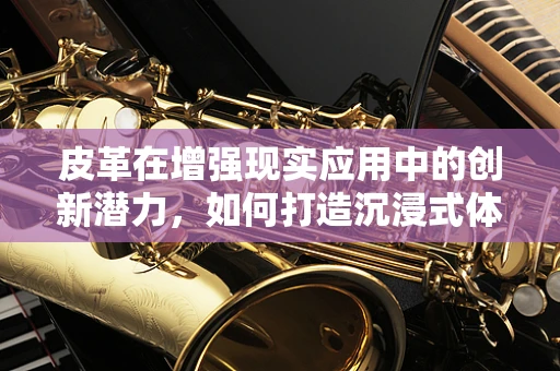 皮革在增强现实应用中的创新潜力，如何打造沉浸式体验的‘皮肤’？