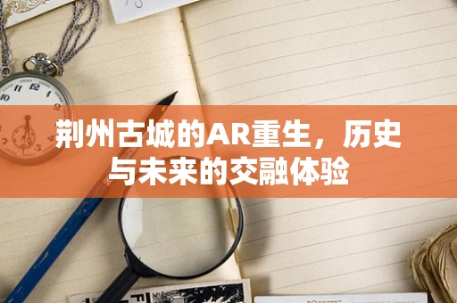 荆州古城的AR重生，历史与未来的交融体验