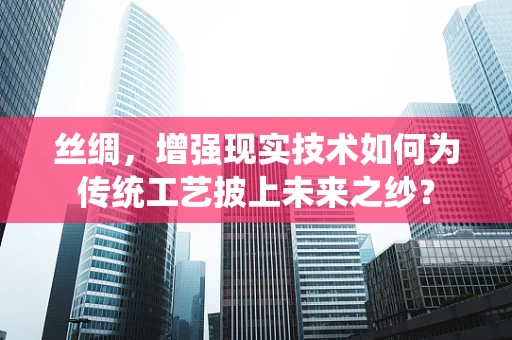 丝绸，增强现实技术如何为传统工艺披上未来之纱？