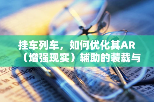 挂车列车，如何优化其AR（增强现实）辅助的装载与检查过程？