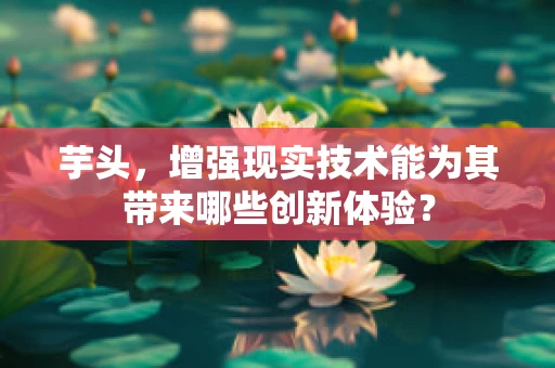 芋头，增强现实技术能为其带来哪些创新体验？