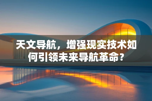 天文导航，增强现实技术如何引领未来导航革命？