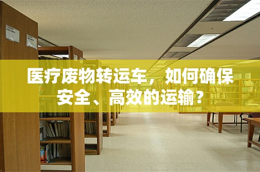 医疗废物转运车，如何确保安全、高效的运输？