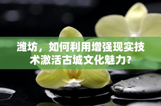 潍坊，如何利用增强现实技术激活古城文化魅力？
