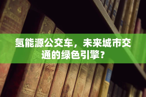 氢能源公交车，未来城市交通的绿色引擎？
