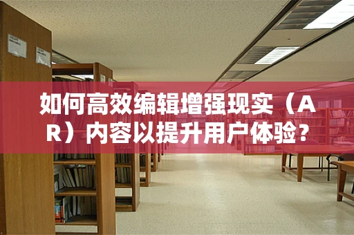 如何高效编辑增强现实（AR）内容以提升用户体验？