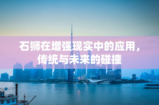 石狮在增强现实中的应用，传统与未来的碰撞