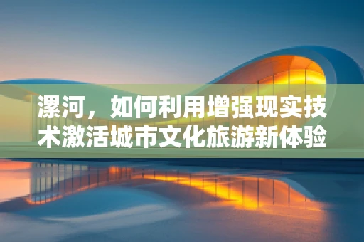 漯河，如何利用增强现实技术激活城市文化旅游新体验？