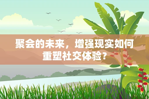 聚会的未来，增强现实如何重塑社交体验？