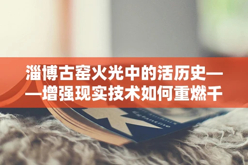 淄博古窑火光中的活历史——增强现实技术如何重燃千年窑火？