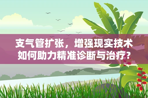 支气管扩张，增强现实技术如何助力精准诊断与治疗？
