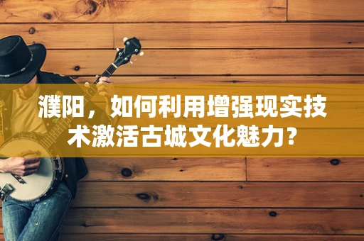 濮阳，如何利用增强现实技术激活古城文化魅力？