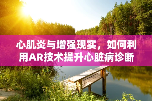 心肌炎与增强现实，如何利用AR技术提升心脏病诊断的精准度？