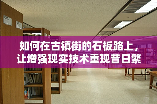 如何在古镇街的石板路上，让增强现实技术重现昔日繁华？