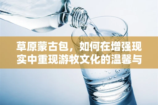 草原蒙古包，如何在增强现实中重现游牧文化的温馨与智慧？