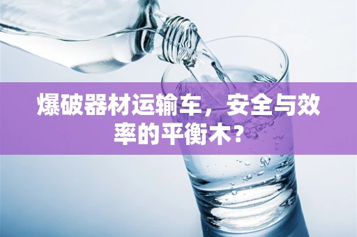 爆破器材运输车，安全与效率的平衡木？